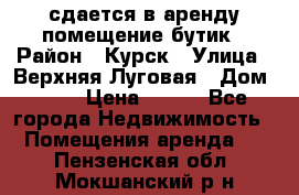 сдается в аренду помещение бутик › Район ­ Курск › Улица ­ Верхняя Луговая › Дом ­ 13 › Цена ­ 500 - Все города Недвижимость » Помещения аренда   . Пензенская обл.,Мокшанский р-н